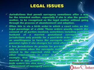 LLEEGGAALL IISSSSUUEESS 
 JJuurriissddiiccttiioonnss tthhaatt ppeerrmmiitt ssuurrrrooggaaccyy ssoommeettiimmeess ooffffeerr aa wwaayy 
ffoorr tthhee iinntteennddeedd mmootthheerr,, eessppeecciiaallllyy iiff sshhee iiss aallssoo tthhee ggeenneettiicc 
mmootthheerr,, ttoo bbee rreeccooggnniizzeedd aass tthhee lleeggaall mmootthheerr wwiitthhoouutt ggooiinngg 
tthhrroouugghh tthhee pprroocceessss ooff aabbaannddoonnmmeenntt aanndd aaddooppttiioonn.. 
 OOfftteenn tthhiiss iiss vviiaa aa bbiirrtthh oorrddeerr iinn wwhhiicchh aa ccoouurrtt rruulleess oonn tthhee 
lleeggaall ppaarreennttaaggee ooff aa cchhiilldd.. TThheessee oorrddeerrss uussuuaallllyy rreeqquuiirree tthhee 
ccoonnsseenntt ooff aallll ppaarrttiieess iinnvvoollvveedd,, ssoommeettiimmeess iinncclluuddiinngg eevveenn tthhee 
hhuussbbaanndd ooff aa mmaarrrriieedd ggeessttaattiioonnaall ssuurrrrooggaattee.. MMoosstt 
jjuurriissddiiccttiioonnss oonnllyy pprroovviiddee ffoorr aa ppoosstt--bbiirrtthh oorrddeerr,, oofftteenn oouutt ooff 
aann uunnwwiilllliinnggnneessss ttoo ffoorrccee tthhee ssuurrrrooggaattee mmootthheerr ttoo ggiivvee uupp 
ppaarreennttaall rriigghhttss iiff sshhee cchhaannggeess hheerr mmiinndd aafftteerr tthhee bbiirrtthh.. 
 AA ffeeww jjuurriissddiiccttiioonnss ddoo pprroovviiddee ffoorr pprree--bbiirrtthh oorrddeerrss,, ggeenneerraallllyy 
oonnllyy iinn ccaasseess wwhheenn tthhee ssuurrrrooggaattee mmootthheerr iiss nnoott ggeenneettiiccaallllyy 
rreellaatteedd ttoo tthhee eexxppeecctteedd cchhiilldd.. SSoommee jjuurriissddiiccttiioonnss iimmppoossee 
ootthheerr rreeqquuiirreemmeennttss iinn oorrddeerr ttoo iissssuuee bbiirrtthh oorrddeerrss,, ffoorr 
eexxaammppllee,, tthhaatt tthhee iinntteennddeedd ppaarreennttss bbee hheetteerroosseexxuuaall aanndd 
mmaarrrriieedd ttoo oonnee aannootthheerr.. JJuurriissddiiccttiioonnss tthhaatt pprroovviiddee ffoorr pprree-- 
bbiirrtthh oorrddeerrss aarree aallssoo mmoorree lliikkeellyy ttoo pprroovviiddee ffoorr ssoommee kkiinndd ooff 
eennffoorrcceemmeenntt ooff ssuurrrrooggaaccyy ccoonnttrraaccttss.. 
Brought to you by 
 