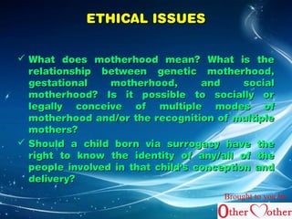 EETTHHIICCAALL IISSSSUUEESS 
 WWhhaatt ddooeess mmootthheerrhhoooodd mmeeaann?? WWhhaatt iiss tthhee 
rreellaattiioonnsshhiipp bbeettwweeeenn ggeenneettiicc mmootthheerrhhoooodd,, 
ggeessttaattiioonnaall mmootthheerrhhoooodd,, aanndd ssoocciiaall 
mmootthheerrhhoooodd?? IIss iitt ppoossssiibbllee ttoo ssoocciiaallllyy oorr 
lleeggaallllyy ccoonncceeiivvee ooff mmuullttiippllee mmooddeess ooff 
mmootthheerrhhoooodd aanndd//oorr tthhee rreeccooggnniittiioonn ooff mmuullttiippllee 
mmootthheerrss?? 
 SShhoouulldd aa cchhiilldd bboorrnn vviiaa ssuurrrrooggaaccyy hhaavvee tthhee 
rriigghhtt ttoo kknnooww tthhee iiddeennttiittyy ooff aannyy//aallll ooff tthhee 
ppeeooppllee iinnvvoollvveedd iinn tthhaatt cchhiilldd''ss ccoonncceeppttiioonn aanndd 
ddeelliivveerryy?? 
Brought to you by 
 