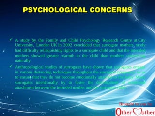 PPSSYYCCHHOOLLOOGGIICCAALL CCOONNCCEERRNNSS 
 A study by the Family and Child Psychology Research Centre at City 
University, London UK in 2002 concluded that surrogate mothers rarely 
had difficulty relinquishing rights to a surrogate child and that the intended 
mothers showed greater warmth to the child than mothers conceiving 
naturally. 
 Anthropological studies of surrogates have shown that surrogates engage 
in various distancing techniques throughout the surrogate pregnancy so as 
to ensure that they do not become emotionally attached to the baby. Many 
surrogates intentionally try to foster the development of emotional 
attachment between the intended mother and the surrogate child. 
Brought to you by 
 