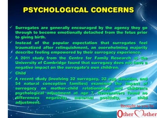 PPSSYYCCHHOOLLOOGGIICCAALL CCOONNCCEERRNNSS 
 SSuurrrrooggaatteess aarree ggeenneerraallllyy eennccoouurraaggeedd bbyy tthhee aaggeennccyy tthheeyy ggoo 
tthhrroouugghh ttoo bbeeccoommee eemmoottiioonnaallllyy ddeettaacchheedd ffrroomm tthhee ffeettuuss pprriioorr 
ttoo ggiivviinngg bbiirrtthh.. 
 IInnsstteeaadd ooff tthhee ppooppuullaarr eexxppeeccttaattiioonn tthhaatt ssuurrrrooggaatteess ffeeeell 
ttrraauummaattiizzeedd aafftteerr rreelliinnqquuiisshhmmeenntt,, aann oovveerrwwhheellmmiinngg mmaajjoorriittyy 
ddeessccrriibbee ffeeeelliinngg eemmppoowweerreedd bbyy tthheeiirr ssuurrrrooggaaccyy eexxppeerriieennccee.. 
 AA 22001111 ssttuuddyy ffrroomm tthhee CCeennttrree ffoorr FFaammiillyy RReesseeaarrcchh aatt tthhee 
UUnniivveerrssiittyy ooff CCaammbbrriiddggee ffoouunndd tthhaatt ssuurrrrooggaaccyy ddooeess nnoott hhaavvee aa 
nneeggaattiivvee iimmppaacctt oonn tthhee ssuurrrrooggaattee''ss oowwnn cchhiillddrreenn.. 
 CChhiilldd 
 AA rreecceenntt ssttuuddyy ((iinnvvoollvviinngg 3322 ssuurrrrooggaaccyy,, 3322 eegggg ddoonnaattiioonn,, aanndd 
5544 nnaattuurraall ccoonncceeppttiioonn ffaammiilliieess)) eexxaammiinneedd tthhee iimmppaacctt ooff 
ssuurrrrooggaaccyy oonn mmootthheerr––cchhiilldd rreellaattiioonnsshhiippss aanndd cchhiillddrreenn''ss 
ppssyycchhoollooggiiccaall aaddjjuussttmmeenntt aatt aaggee 77.. RReesseeaarrcchheerrss ffoouunndd nnoo 
ddiiffffeerreenncceess nneeggaattiivviittyy,, mmaatteerrnnaall ppoossiittiivviittyy,, oorr cchhiilldd 
aaddjjuussttmmeenntt.. 
Brought to you by 
 