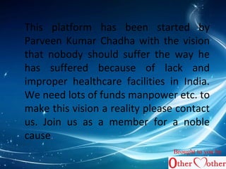 This platform has been started by 
Parveen Kumar Chadha with the vision 
that nobody should suffer the way he 
has suffered because of lack and 
improper healthcare facilities in India. 
We need lots of funds manpower etc. to 
make this vision a reality please contact 
us. Join us as a member for a noble 
cause. 
Brought to you by 
 