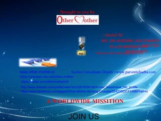 :-Contact Us 
011- ,011-41425180 ,011-25464531 
91-+,91-981830835636+217387 
othermotherindia@9g8m1a8il5.c6o9m476 
www.other-mother.in 
Brought to you by 
Saxbee Consultants Details :-www.parveenchadha.com 
https://cparveen.wix.com/other-mother 
https://twitter.com/othermotherindi 
http://www.linkedin.com/profile/view?id=326103341&trk=nav_responsive_tab_profile 
https://www.facebook.com/pages/Other-Mother-Nursing-Crusade/224235031114989?ref=hl 
A WORLDWIDE MISSITION 
JOIN US 
 