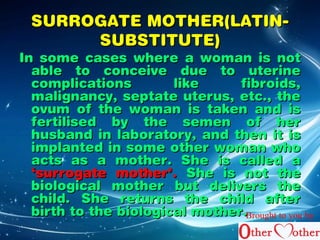SSUURRRROOGGAATTEE MMOOTTHHEERR((LLAATTIINN-- 
SSUUBBSSTTIITTUUTTEE)) 
IInn ssoommee ccaasseess wwhheerree aa wwoommaann iiss nnoott 
aabbllee ttoo ccoonncceeiivvee dduuee ttoo uutteerriinnee 
ccoommpplliiccaattiioonnss lliikkee ffiibbrrooiiddss, 
mmaalliiggnnaannccyy, sseeppttaattee uutteerruuss, eettcc.., tthhee 
oovvuumm ooff tthhee wwoommaann iiss ttaakkeenn aanndd iiss 
ffeerrttiilliisseedd bbyy tthhee sseemmeenn ooff hheerr 
hhuussbbaanndd iinn llaabboorraattoorryy, aanndd tthheenn iitt iiss 
iimmppllaanntteedd iinn ssoommee ootthheerr wwoommaann wwhhoo 
aaccttss aass aa mmootthheerr.. SShhee iiss ccaalllleedd aa 
‘‘ssuurrrrooggaattee mmootthheerr’’.. SShhee iiss nnoott tthhee 
bbiioollooggiiccaall mmootthheerr bbuutt ddeelliivveerrss tthhee 
cchhiilldd.. SShhee rreettuurrnnss tthhee cchhiilldd aafftteerr 
bbiirrtthh ttoo tthhee bbiioollooggiiccaall mmootthheerr..Brought to you by 
 