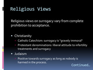 Religious Views
Religious views on surrogacy vary from complete
prohibition to acceptance.
 Christianity
 Catholic Catechism: surrogacy is "gravely immoral“
 Protestant denominations: liberal attitude to infertility
treatments and surrogacy
 Judaism
 Positive towards surrogacy as long as nobody is
harmed in the process.
Continued…
 