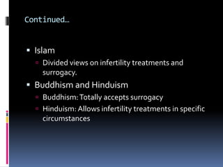  Islam
 Divided views on infertility treatments and
surrogacy.
 Buddhism and Hinduism
 Buddhism:Totally accepts surrogacy
 Hinduism: Allows infertility treatments in specific
circumstances
Continued…
 