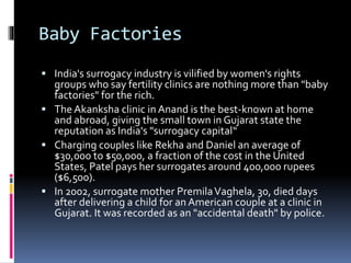 Baby Factories
 India's surrogacy industry is vilified by women's rights
groups who say fertility clinics are nothing more than "baby
factories" for the rich.
 The Akanksha clinic in Anand is the best-known at home
and abroad, giving the small town in Gujarat state the
reputation as India's "surrogacy capital“
 Charging couples like Rekha and Daniel an average of
$30,000 to $50,000, a fraction of the cost in the United
States, Patel pays her surrogates around 400,000 rupees
($6,500).
 In 2002, surrogate mother PremilaVaghela, 30, died days
after delivering a child for an American couple at a clinic in
Gujarat. It was recorded as an "accidental death" by police.
 