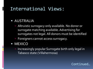 International Views:
 AUSTRALIA
 Altruistic surrogacy only available. No donor or
surrogate matching available. Advertising for
surrogates not legal.All donors must be identified
 Foreigners cannot access surrogacy.
 MEXICO
 Increasingly popular Surrogate birth only legal in
Tabasco state (Villahermosa)
Continued…
 