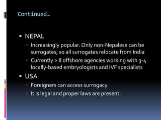  NEPAL
 Increasingly popular. Only non-Nepalese can be
surrogates, so all surrogates relocate from India
 Currently > 8 offshore agencies working with 3-4
locally-based embryologists and IVF specialists
 USA
 Foreigners can access surrogacy.
 It is legal and proper laws are present.
Continued…
 