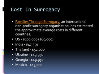 Cost In Surrogacy
 FamiliesThrough Surrogacy, an international
non-profit surrogacy organisation, has estimated
the approximate average costs in different
countries:
 US - $100,000 (£60,000)
 India - $47,350
 Thailand - $52,000
 Ukraine - $49,950
 Georgia - $49,950
 Mexico - $45,000
 