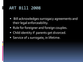 ART Bill 2008
 Bill acknowledges surrogacy agreements and
their legal enforceability.
 Rule for foreigner and foreign couples.
 Child identity if parents get divorced.
 Service of 1 surrogate, in lifetime.
 
