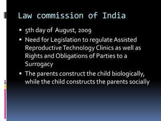 Law commission of India
 5th day of August, 2009
 Need for Legislation to regulate Assisted
ReproductiveTechnology Clinics as well as
Rights and Obligations of Parties to a
Surrogacy
 The parents construct the child biologically,
while the child constructs the parents socially
 