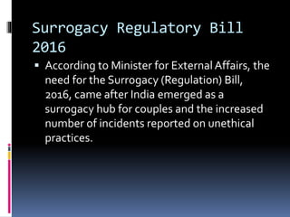 Surrogacy Regulatory Bill
2016
 According to Minister for External Affairs, the
need for the Surrogacy (Regulation) Bill,
2016, came after India emerged as a
surrogacy hub for couples and the increased
number of incidents reported on unethical
practices.
 