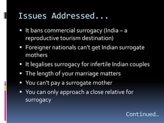 Issues Addressed...
 It bans commercial surrogacy (India – a
reproductive tourism destination)
 Foreigner nationals can't get Indian surrogate
mothers
 It legalises surrogacy for infertile Indian couples
 The length of your marriage matters
 You can't pay a surrogate mother
 You can only approach a close relative for
surrogacy
Continued…
 