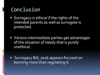 Conclusion
 Surrogacy is ethical if the rights of the
intended parents as well as surrogate is
protected.
 Various intermediate parties get advantages
of the situation of needy that is purely
unethical.
 Surrogacy Bill, 2016 appears focused on
banning more than regulating it.
 