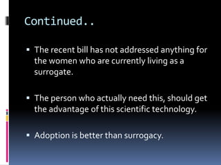 Continued..
 The recent bill has not addressed anything for
the women who are currently living as a
surrogate.
 The person who actually need this, should get
the advantage of this scientific technology.
 Adoption is better than surrogacy.
 