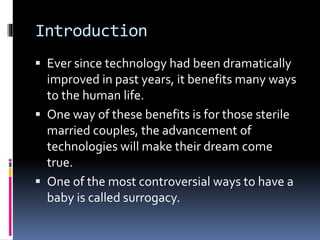 Introduction
 Ever since technology had been dramatically
improved in past years, it benefits many ways
to the human life.
 One way of these benefits is for those sterile
married couples, the advancement of
technologies will make their dream come
true.
 One of the most controversial ways to have a
baby is called surrogacy.
 