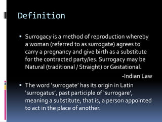 Definition
 Surrogacy is a method of reproduction whereby
a woman (referred to as surrogate) agrees to
carry a pregnancy and give birth as a substitute
for the contracted party/ies. Surrogacy may be
Natural (traditional / Straight) or Gestational.
-Indian Law
 The word ‘surrogate’ has its origin in Latin
‘surrogatus’, past participle of ‘surrogare’,
meaning a substitute, that is, a person appointed
to act in the place of another.
 