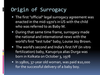 Origin of Surrogacy
 The first "official" legal surrogacy agreement was
enacted in the mid-1970's in US with the child
who was referred to as Baby M.
 During that same time frame, surrogacy made
the national and international news with the
world's first "test tube" baby, Louise Joy Brown.
 The world's second and India's first IVF (in vitro
fertilization) baby, Kanupriya alias Durga was
born in Kolkata on October 3, 1978
 In 1980s, 37-year old woman, was paid $10,000
for the successful delivery of a baby boy.
 