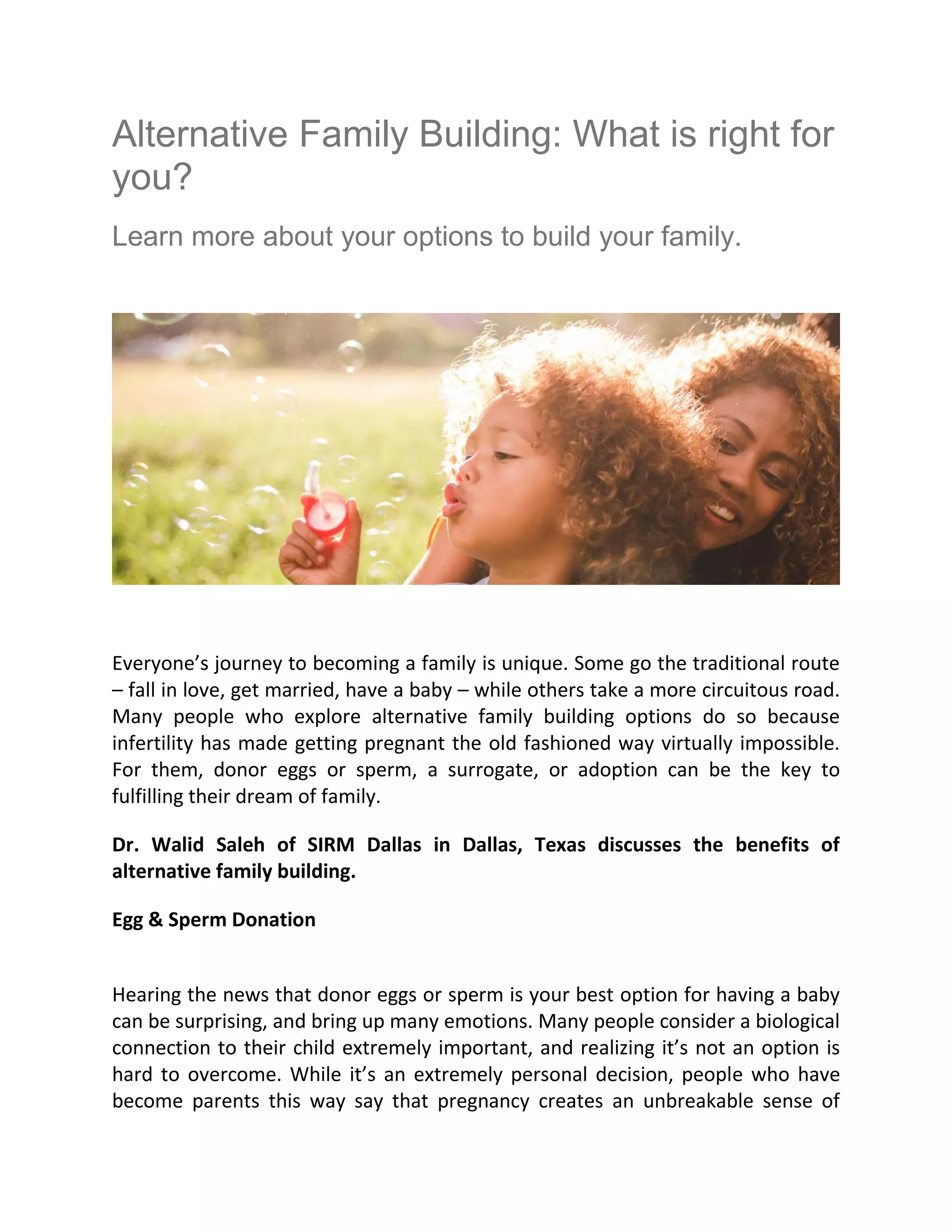 Alternative Family Building: What is right for
you?
Learn more about your options to build your family.
Everyone’s journey to becoming a family is unique. Some go the traditional route
– fall in love, get married, have a baby – while others take a more circuitous road.
Many people who explore alternative family building options do so because
infertility has made getting pregnant the old fashioned way virtually impossible.
For them, donor eggs or sperm, a surrogate, or adoption can be the key to
fulfilling their dream of family.
Dr. Walid Saleh of SIRM Dallas in Dallas, Texas discusses the benefits of
alternative family building.
Egg & Sperm Donation
Hearing the news that donor eggs or sperm is your best option for having a baby
can be surprising, and bring up many emotions. Many people consider a biological
connection to their child extremely important, and realizing it’s not an option is
hard to overcome. While it’s an extremely personal decision, people who have
become parents this way say that pregnancy creates an unbreakable sense of
 