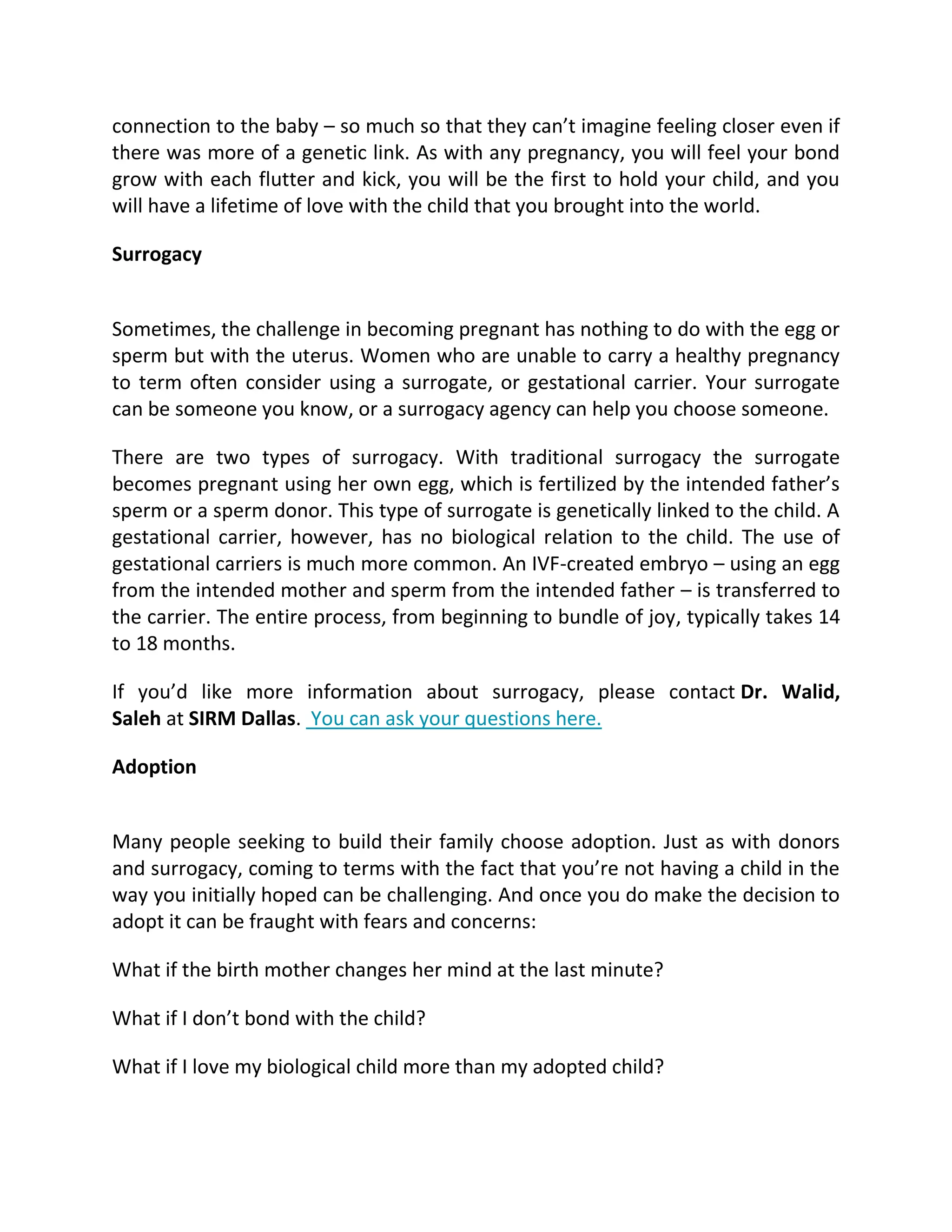 connection to the baby – so much so that they can’t imagine feeling closer even if
there was more of a genetic link. As with any pregnancy, you will feel your bond
grow with each flutter and kick, you will be the first to hold your child, and you
will have a lifetime of love with the child that you brought into the world.
Surrogacy
Sometimes, the challenge in becoming pregnant has nothing to do with the egg or
sperm but with the uterus. Women who are unable to carry a healthy pregnancy
to term often consider using a surrogate, or gestational carrier. Your surrogate
can be someone you know, or a surrogacy agency can help you choose someone.
There are two types of surrogacy. With traditional surrogacy the surrogate
becomes pregnant using her own egg, which is fertilized by the intended father’s
sperm or a sperm donor. This type of surrogate is genetically linked to the child. A
gestational carrier, however, has no biological relation to the child. The use of
gestational carriers is much more common. An IVF-created embryo – using an egg
from the intended mother and sperm from the intended father – is transferred to
the carrier. The entire process, from beginning to bundle of joy, typically takes 14
to 18 months.
If you’d like more information about surrogacy, please contact Dr. Walid,
Saleh at SIRM Dallas. You can ask your questions here.
Adoption
Many people seeking to build their family choose adoption. Just as with donors
and surrogacy, coming to terms with the fact that you’re not having a child in the
way you initially hoped can be challenging. And once you do make the decision to
adopt it can be fraught with fears and concerns:
What if the birth mother changes her mind at the last minute?
What if I don’t bond with the child?
What if I love my biological child more than my adopted child?
 