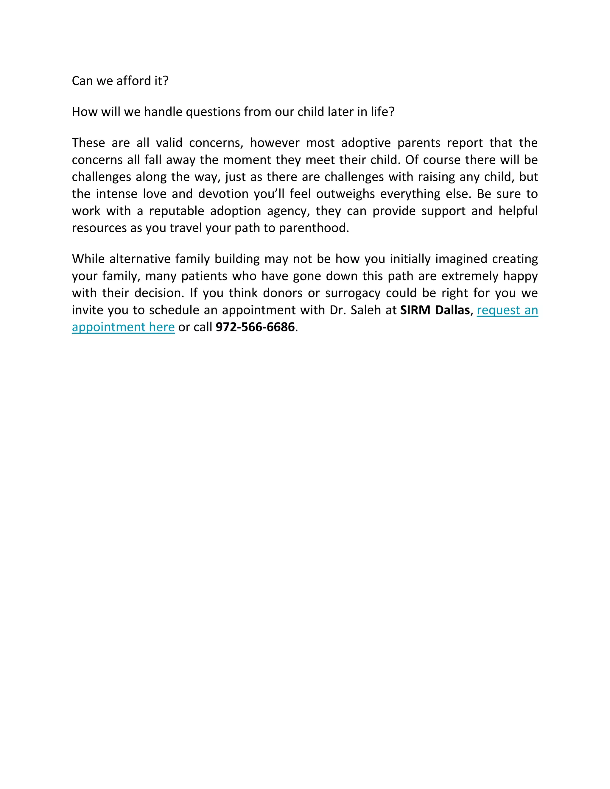 Can we afford it?
How will we handle questions from our child later in life?
These are all valid concerns, however most adoptive parents report that the
concerns all fall away the moment they meet their child. Of course there will be
challenges along the way, just as there are challenges with raising any child, but
the intense love and devotion you’ll feel outweighs everything else. Be sure to
work with a reputable adoption agency, they can provide support and helpful
resources as you travel your path to parenthood.
While alternative family building may not be how you initially imagined creating
your family, many patients who have gone down this path are extremely happy
with their decision. If you think donors or surrogacy could be right for you we
invite you to schedule an appointment with Dr. Saleh at SIRM Dallas, request an
appointment here or call 972-566-6686.
 