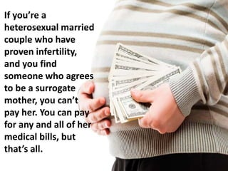 If you’re a
heterosexual married
couple who have
proven infertility,
and you find
someone who agrees
to be a surrogate
mother, you can’t
pay her. You can pay
for any and all of her
medical bills, but
that’s all.
 