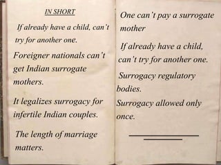 IN SHORT
If already have a child, can’t
try for another one.
Foreigner nationals can’t
get Indian surrogate
mothers.
It legalizes surrogacy for
infertile Indian couples.
One can’t pay a surrogate
mother
The length of marriage
matters.
If already have a child,
can’t try for another one.
Surrogacy regulatory
bodies.
Surrogacy allowed only
once.
 
