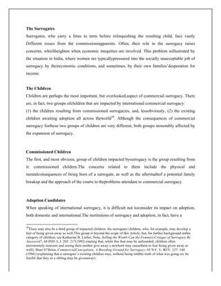 The Surrogates
Surrogates, who carry a fetus to term before relinquishing the resulting child, face vastly
Different issues from the commissioningparents. Often, their role in the surrogacy raises
concerns, whichheighten when economic inequities are involved. This problem isillustrated by
the situation in India, where women are typicallypressured into the socially unacceptable job of
surrogacy by theireconomic conditions, and sometimes, by their own families’desperation for
income.
The Children
Children are perhaps the most important, but overlooked,aspect of commercial surrogacy. There
are, in fact, two groups ofchildren that are impacted by international commercial surrogacy:
(1) the children resulting from commissioned surrogacies, and, lessobviously, (2) the existing
children awaiting adoption all across theworld30
. Although the consequences of commercial
surrogacy forthese two groups of children are very different, both groups arenotably affected by
the expansion of surrogacy.
Commissioned Children
The first, and most obvious, group of children impacted bysurrogacy is the group resulting from
it: commissioned children.The concerns related to them include the physical and
mentalconsequences of being born of a surrogate, as well as the aftermathof a potential family
breakup and the approach of the courts to theproblems attendant to commercial surrogacy.
Adoption Candidates
When speaking of international surrogacy, it is difficult not toconsider its impact on adoption,
both domestic and international.The institutions of surrogacy and adoption, in fact, have a
	
  	
  	
  	
  	
  	
  	
  	
  	
  	
  	
  	
  	
  	
  	
  	
  	
  	
  	
  	
  	
  	
  	
  	
  	
  	
  	
  	
  	
  	
  	
  	
  	
  	
  	
  	
  	
  	
  	
  	
  	
  	
  	
  	
  	
  	
  	
  	
  	
  	
  	
  	
  	
  	
  	
  	
  	
  	
  	
  	
  	
  
30
There may also be a third group of impacted children: the surrogates’children, who, for example, may develop a
fear of being given away as well.This group is beyond the scope of this Article, but, for further background onthis
category of children, see Katherine B. Lieber, Note, Selling the Womb:Can the Feminist Critique of Surrogacy Be
Answered?, 68 IND. L.J. 205, 217(1992) (stating that, while this fear may be unfounded, children often
areextremely insecure and seeing their mother give away a newborn may causethem to fear being given away as
well); Shari O’Brien, CommercialConceptions: A Breeding Ground for Surrogacy, 65 N.C. L. REV. 127, 144
(1986) (explaining that a surrogate’s existing children may, without being toldthe truth of what was going on, be
fearful that they or a sibling may be givenaway).
 