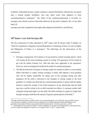 symbiotic relationship because couples seeking to expand theirfamilies alternatively can parent
only a limited number ofchildren, who may either result from adoption or from
assistedreproductive techniques31
. The effect of this symbioticrelationship is two-fold: (1)
surrogacy may absorb resources thatwould otherwise be devoted to adoption, but, on the other
hand, (2)
surrogacy provides competition that might make adoption moreeffective and efficient.
228th
Report- A new draft Surrogacy Bill
The law commission of india submitted its 228th
report with 50 clauses under 9 chapters on
“Need for Legislation to Regulate Assisted Reproductive Technology Clinics As well As Rights
and Obligations of Parties to a Surrogacy.” The followings are the observations of the
commission:
• Surrogacy arrangement will continue to be governed by contract amongst parties, which
will contain all the terms including consent in writing. The agreement will be treated at
par with the Indian Contract Act, 1860 and other laws applicable to the agreement.
However, such an arrangement should not be made for commercial purpose.
• The Bill provides that a foreigner or foreign couple not resident in India or a non-resident
Indian individual or couple, seeking surrogacy in India, shall appoint a local guardian
who will be legally responsible for taking care of the surrogate during and after
pregnancy till the child is delivered to the foreigner or foreign couple or the local
guardian. It is further provided that the commissioning parents or parent shall be legally
bound to accept the custody of the child irrespective of any abnormality that the child
may have, and the refusal to do so shall constitute an offence. A surrogate mother shall
relinquish all parental rights over the child. The birth certificate in respect of a baby born
through surrogacy shall bear the name(s) of genetic parents/parent of the baby.32
	
  	
  	
  	
  	
  	
  	
  	
  	
  	
  	
  	
  	
  	
  	
  	
  	
  	
  	
  	
  	
  	
  	
  	
  	
  	
  	
  	
  	
  	
  	
  	
  	
  	
  	
  	
  	
  	
  	
  	
  	
  	
  	
  	
  	
  	
  	
  	
  	
  	
  	
  	
  	
  	
  	
  	
  	
  	
  	
  	
  	
  
31
through assisted reproduction, 6,000 of whom were created through the use of‘donated’ eggs and 600 of whom
were carried by surrogates. In 2003,Americans adopted 21,616 children through international adoptions and
gavebirth to thousands of babies using commercially Purchased sperm.” Krawiec,supranote 2, at 205.
32
A 228th Report of Government of India,” need for legislation to regulate assisted reproductive technology clinics
as well as rights and obligations of parties to a surrogacy” Para 2.3, pg 17. (August 2009)
 