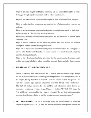 Right to physical integrity and bodily autonomy i.e. she cannot be forced to abort the
foetus, go through foetal reduction or made to follow a certain diet.
Right of no sex selection , no antenatal testing even with the consent of the surrogate.
Right to make decisions concerning reproduction free of discrimination, coercion and
violence.
Right to receive monetary compensation from the commissioning couple or individual ,
as the case may be , for agreeing to act as surrogate .
Right to seek all medical treatments and procedures for her health and in relation to the
concerned child .
Right to receive certificate by the person or persons who have availed her services,
stating that she has acted as a surrogate for them
Right not to disclose the confidential and private information about the surrogacy to
anyone other than the central database of Indian Council of Medical Research , except by
an order of competent court .
Right to have local guardian being appointed by the commissioning foreigner couple
seeking surrogacy in India for taking care of the surrogate during and after the pregnancy.
• RIGHTS AND WELFARE OF THE CHILD
Clause 35 (1) of the draft ART bill states that “ A child born to a married couple through
the use of assisted reproductive technology shall be presumed to be the legitimate child of
the couple , having been born in wedlock , with the consent of both the spouses , and
shall have identical legal rights as a legitimate child born through sexual intercourse” .
The draft bill makes provision for the child to seek information about donors and
surrogates on attaining 18 years of age . Clause 36 (1) of the ART bill 2010 states that
“ A child may upon reaching the age of 18 , apply for any information excluding
personal identification, relating to his / her genetic parents or surrogate mother”.
• SEX ELIGIBILITY: The bill is liberal by using the phrase married or unmarried
couple as eligible for ART’s , it does not include within its ambit people who are not
 