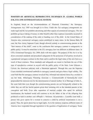 POSITION OF ARTIFICIAL REPRODUCTIVE TECHNIQUE IN GLOBAL WORLD
(UK, USA AND AUSTRALIAN LEGAL SYSTEM)
In England, based on the recommendations of ‘Warnock Committee,’ the Surrogacy
Arrangements Act, 1985 was brought in to force. Under this Act surrogacy arrangements are
made legal and the Act prohibits advertising and other aspects of commercial surrogacy. The Act
prohibits giving or taking of money or other benefit (other than expenses reasonably incurred) in
consideration of the making of the order or handing over of the child. In the United States of
America also, commercial surrogacy seems prohibited in many states. In the famous Baby M
case, the New Jersey Supreme Court, though allowed custody to commissioning parents in the
“best interest of the child”, came to the conclusion that surrogacy contract is antagonistic to
public policy. It must be noted that in the US, surrogacy laws are different in different states. In
USA, Gestational Surrogacy Act, 2004, deals with this aspect. The purpose of this Act is to lay
down consistent standards and procedural safeguards for the protection of all parties involved in
a gestational surrogacy contract in this State and to confirm the legal status of the new born as a
result of these contracts. These standards and safeguards are meant to facilitate the use of this
type of reproductive contract in accord with the public policy of the State. Later Johnson v.
Calvert, the American judiciary took a libertarian approach. Through this case the Supreme
Court extended constitutional umbrella to surrogacy controls and gave them a legal validity. The
court held that the surrogacy contract involved free, informed and rational choice by a woman to
use her body. InSurrogacy Parenting Associate v. Commonwealth of Kentucky,the court
propounded the intension test for the determination of natural mother. In re Marriage of John A.,
the court held that even though the commissioning parents are not biologically related to the
child, they are still her lawful parents given their initiating role as the intended parents in her
conception and birth. Even after separation of married coulple who opted for artificial
insemination, the husband would still continue to be the father of the of the offspring thus
produced as held in another case ofPeople v. Sorensen. InLamaritata v. Lucasthe court held, a
person who gives sperm for a woman to conceive a child by artificial insemination is not a
parent. Thus, the sperm donor has no legal rights. As to the statutory response, different states of
America have responded through legislation to the question of legalization of surrogacy. Some
 