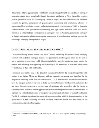 states took a liberal approach and some totally shun their eyes towards the validity of surrogacy
contracts making them completely illegal. Surrogacy legislation in New Hampshire requires
judicial preauthorization of all surrogacy contracts subject to three conditions viz. informed
consent by parties, completion of psychological counseling and evaluation, absence of
unconscionable terms in the contract and orientation towards best interests of child. In Australia,
Kirkman sisters’ case sparked much community and legal debate and soon states in Australia
attempted to settle the legal complications in surrogacy. Now in Australia, commercial surrogacy
is illegal, contracts in relation to surrogacy arrangement is unenforceable and any payment for
soliciting a surrogacy arrangement is illegal.
CASE STUDY - JAN BALAZ V. ANAND MUNICIPALITY33
The commissioning parents in this case are of German nationality that entered into a surrogacy
contract with an Indian surrogate mother. The petitioner is the biological father but his wife is
not in a position to conceive a child. After the twin babies were born to the surrogate mother the
dispute which built up was regarding the citizenship of the babies and as to whose name would
be mentioned in their birth certificates.
The major issue in this case is the denial of Indian citizenship to the babies though their birth
mother is an Indian. Moreover, Germany did not recognize surrogacy, and therefore for the
purpose of obtaining VISA from the Consulate of U.K, it was essential that the children should
have the passport as they were born in India and not in Germany. The Passport Authorities did
not issue them the passports as per the need of petitioner who wanted to take the babies to
Germany where he would submit applications in order to change the nationality of the babies to
German. He contended that denial of passports was violative of Article 21 of Indian Constitution.
The birth certificate mentioned the name of surrogate mother which is in contravention to the
guidelines of ICMR, according to which the birth certificate should have the names of the
commissioning parents of surrogacy.
	
  	
  	
  	
  	
  	
  	
  	
  	
  	
  	
  	
  	
  	
  	
  	
  	
  	
  	
  	
  	
  	
  	
  	
  	
  	
  	
  	
  	
  	
  	
  	
  	
  	
  	
  	
  	
  	
  	
  	
  	
  	
  	
  	
  	
  	
  	
  	
  	
  	
  	
  	
  	
  	
  	
  	
  	
  	
  	
  	
  	
  
33
Jan Balaz v Anand Municipality &Ors. , AIR 2010 Guj. 21. ( AIR is All India Reporter and Guj. is Gujarat High
Court)
 