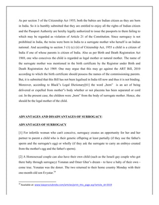 As per section 3 of the Citizenship Act 1955, both the babies are Indian citizen as they are born
in India. So it is humbly submitted that they are entitled to enjoy all the rights of Indian citizen
and the Passport Authority are hereby legally authorized to issue the passports to them failing to
which may be regarded as violation of Article 21 of the Constitution. Since surrogacy is not
prohibited in India, the twins were born in India to a surrogate mother who herself is an Indian
national. And according to section 3 (1) (c) (ii) of Citizenship Act, 1955 a child is a citizen of
India if one of whose parents is citizen of India. Also as per Birth and Death Registration Act
1969, one who conceives the child is regarded as legal mother or natural mother. The name of
the surrogate mother was mentioned in the birth certificate by the Registrar under Birth and
Death Registration Act 1969. One may argue that this may go against the ART Bill, 2010
according to which the birth certificate should possess the names of the commissioning parents.
But, it is submitted that this Bill has not been legalised in India till now and thus it is not binding.
Moreover, according to Black‟s Legal Dictionary[61] the word „born‟ is an act of being
delivered or expelled from mother‟s body whether or not placenta has been separated or cord
cut. In the present case, the children were „born‟ from the body of surrogate mother. Hence, she
should be the legal mother of the child.
ADVANTAGES AND DISADVANTAGES OF SURROGACY:
ADVANTAGES OF SURROGACY
[1] For infertile woman who can't conceive, surrogacy creates an opportunity for her and her
partner to parent a child who is their genetic offspring at least partially (if they use the father's
sperm and the surrogate's egg) or wholly (if they ask the surrogate to carry an embryo created
from the mother's egg and the father's sperm).
[2] A Homosexual couple can also have their own child (such as the Israeli gay couple who got
there baby through surrogacy) Yonatan and Omer Gher’s dream - to have a baby of their own -
come true. Yonatan was the donor. The two returned to their home country Monday with their
one-month-old son Evyatar.34
	
  	
  	
  	
  	
  	
  	
  	
  	
  	
  	
  	
  	
  	
  	
  	
  	
  	
  	
  	
  	
  	
  	
  	
  	
  	
  	
  	
  	
  	
  	
  	
  	
  	
  	
  	
  	
  	
  	
  	
  	
  	
  	
  	
  	
  	
  	
  	
  	
  	
  	
  	
  	
  	
  	
  	
  	
  	
  	
  	
  	
  
34
	
  Available	
  at:	
  www.lawyersclubindia.com/articles/print_this_page.asp?article_id=3319	
  
 