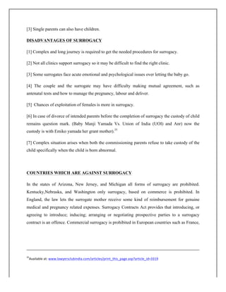 [3] Single parents can also have children.
DISADVANTAGES OF SURROGACY
[1] Complex and long journey is required to get the needed procedures for surrogacy.
[2] Not all clinics support surrogacy so it may be difficult to find the right clinic.
[3] Some surrogates face acute emotional and psychological issues over letting the baby go.
[4] The couple and the surrogate may have difficulty making mutual agreement, such as
antenatal tests and how to manage the pregnancy, labour and deliver.
[5] Chances of exploitation of females is more in surrogacy.
[6] In case of divorce of intended parents before the completion of surrogacy the custody of child
remains question mark. (Baby Manji Yamada Vs. Union of India (UOI) and Anr) now the
custody is with Emiko yamada her grant mother).35
[7] Complex situation arises when both the commissioning parents refuse to take custody of the
child specifically when the child is born abnormal.
COUNTRIES WHICH ARE AGAINST SURROGACY
In the states of Arizona, New Jersey, and Michigan all forms of surrogacy are prohibited.
Kentucky,Nebraska, and Washington only surrogacy, based on commerce is prohibited. In
England, the law lets the surrogate mother receive some kind of reimbursement for genuine
medical and pregnancy related expenses. Surrogacy Contracts Act provides that introducing, or
agreeing to introduce; inducing; arranging or negotiating prospective parties to a surrogacy
contract is an offence. Commercial surrogacy is prohibited in European countries such as France,
	
  	
  	
  	
  	
  	
  	
  	
  	
  	
  	
  	
  	
  	
  	
  	
  	
  	
  	
  	
  	
  	
  	
  	
  	
  	
  	
  	
  	
  	
  	
  	
  	
  	
  	
  	
  	
  	
  	
  	
  	
  	
  	
  	
  	
  	
  	
  	
  	
  	
  	
  	
  	
  	
  	
  	
  	
  	
  	
  	
  	
  	
  	
  	
  	
  	
  	
  	
  	
  	
  	
  	
  	
  	
  	
  	
  	
  	
  	
  	
  	
  	
  	
  	
  	
  	
  	
  	
  	
  	
  	
  	
  	
  	
  	
  	
  	
  	
  	
  	
  	
  	
  	
  	
  	
  	
  	
  	
  	
  	
  	
  	
  	
  	
  	
  	
  	
  	
  	
  	
  	
  	
  	
  	
  	
  	
  	
  	
  	
  	
  	
  	
  	
  	
  	
  	
  	
  	
  	
  	
  	
  	
  	
  	
  	
  	
  	
  	
  	
  	
  	
  	
  	
  	
  	
  	
  	
  	
  	
  	
  	
  	
  	
  	
  	
  	
  	
  	
  	
  	
  	
  	
  	
  	
  	
  	
  	
  	
  	
  	
  	
  	
  	
  	
  	
  	
  	
  	
  	
  	
  	
  	
  	
  	
  	
  	
  
	
  
35
Available	
  at:	
  www.lawyersclubindia.com/articles/print_this_page.asp?article_id=3319	
  
	
  
 