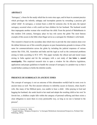 ABSTRACT
‘Surrogacy’, a boon for the needy which has its roots since ages, and its been in constant practice
which privileges the infertile, unhappy and incomplete parents by rewarding a precious gift
called ‘child’. In surrogacy, a woman bears a child for someone else. In the past, the typical
surrogacy occurred when a wife could not bear children for her husband. The husband would
then impregnate another woman who would bear the child. From the period of Mahabharata to
this modern 21th century, Surrogacy plays its key role across the globe The most famous
example of this occurs in the bible when Hagar serves as a surrogate for Abraham’s wife Sarah.
This research is based on the secondary data which tries to provide the clear analysis done over
the debate between use of this scientific progress on pure humanitarian grounds to misuse of the
same for commercialization across the globe by including the judicial responses of various
nations like USA, UK, Australian and India and the legal as well as the contractual problems
arising in India according to ICA 1872. This paper includes the ethical and and moral issues
arising in India against and for the surrogacy with a cast study of Jan balaz v. anand
municipality. This empirical research tries to open a window for the effective legislation,
applications and proper guidelines to handle the concept of surrogacy in a prudent way so that it
would further continue to fertile the infertile wombs.
PRESENCE OF SURROGACY IN ANCIENT TIMES
The concept of surrogacy is not an outcome of this ultramodern world,It had its roots even in
ancient times as well. The first ancient reference to infertility occurs in Genesis, when Jacob’s
wife, like many of her Biblical peers, was unable to bear a child. After praying to God and
begging her husband, she sends Jacob to her maid and adopts the resulting child as her own1
.In
Jewish law, a childless couple falls within the category of personal suffering and there exists a
clear obligation to assist them in every permissible way, as long as no one is harmed in the
process2
.
	
  	
  	
  	
  	
  	
  	
  	
  	
  	
  	
  	
  	
  	
  	
  	
  	
  	
  	
  	
  	
  	
  	
  	
  	
  	
  	
  	
  	
  	
  	
  	
  	
  	
  	
  	
  	
  	
  	
  	
  	
  	
  	
  	
  	
  	
  	
  	
  	
  	
  	
  	
  	
  	
  	
  	
  	
  	
  	
  	
  	
  
1
Genesis 16, Genesis 30, Bible
2
Joseph Schenker, “Religious Perspective,” in Surrogate Motherhood, International Perspectives, Portland: Hart
Publishing, 2003.p
 