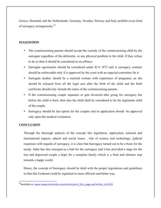 Greece, Denmark and the Netherlands. Germany, Sweden, Norway and Italy prohibit every kind
of surrogacy arrangements.36
SUGESSTION
• The commissioning parents should accept the custody of the commissioning child by the
surrogate regardless of the deformity, or any physical problem to the child. If they refuse
to do so then it should be considered as an offence.
• Surrogate agreements should be considered under ICA 1872 and A surrogacy contract
should be enforceable only if is approved by the court with an especial committee for it.
• Surrogate mother should be a married woman with experience of pregnancy an she
should be released from all the legal acts after the birth of the child and the birth
certificate should only include the name of the commissioning parents.
• If the commissioning couple separates or gets divorced after going for surrogacy but
before the child is born, then also the child shall be considered to be the legitimate child
of the couple.
• Surrogacy should be last option for the couples and its application should be approved
only upon the medical evaluation.
CONCLUSION
Through the thorough analysis of the concept like legislation, application, national and
international aspects, ethical and social issues , role of science and technology, judicial
responses with regards of surrogacy, it is clear that Surrogacy turned out to be a boon for the
needy. India has also emerged as a hub for the surrogacy and it has provided a stage for the
lost and depressed couple a hope for a complete family which is a final and ultimate step
towards a happy world.
Hence, the concept of Surrogacy should be dealt with the proper legislations and guidelines
so that this Godsend could be regulated in more efficient and better way.
	
  	
  	
  	
  	
  	
  	
  	
  	
  	
  	
  	
  	
  	
  	
  	
  	
  	
  	
  	
  	
  	
  	
  	
  	
  	
  	
  	
  	
  	
  	
  	
  	
  	
  	
  	
  	
  	
  	
  	
  	
  	
  	
  	
  	
  	
  	
  	
  	
  	
  	
  	
  	
  	
  	
  	
  	
  	
  	
  	
  	
  
36
Available	
  at:	
  www.lawyersclubindia.com/articles/print_this_page.asp?article_id=3319	
  
	
  
 