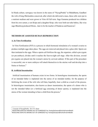 In Hindu culture, surrogacy was known in the name of “NiyogiPratha” in Mahabharta, Gandhari
the wife of king Dhritrashtra conceived, after which she delivered a mass, these cells were put in
a nutrient medium and were grown in Vitro till full term. Sage Gautama produced two children
from his own semen, a son Kripa and a daughter Kripi, who were both test tube babies, like wise
sage Bhardwaj produced Drona , later to be the teacher of Pandavas and Kauravas3
.
METHODS OF ASSISTED HUMAN REPRODUCTION
A. In Vitro Fertilization
In Vitro Fertilization (IVF) is a process in which hormonal stimulation of a woman's ovaries to
produce multiple eggs takes place. The eggs are removed and placed into a glass dish. Sperm are
then instituted to the eggs. When a sperm cell fertilizes the egg, the organism, called a pre-zygote
(or pre-embryo), divides until it reaches the four-to-eight cell stage. After this division, several
pre-zygotes are placed into the woman's uterus by cervical catheter. If this part of the procedure
is successful, one or more embryos will attach themselves to the uterine wall and develop into a
foetus or foetuses.4
B. Artificial Insemination
Artificial insemination of humans exists in two forms. In homologous insemination, the sperm
of an intended father is implanted into the uterus of an intended mother, for the purpose of
fertilizing the ovum of the wife who will then, hopefully, bear a child as a result of the process.
In heterologous insemination, also known as donor insemination, the sperm of a donor who is
not the intended father (or a fertilized egg consisting of donor sperm), is implanted into the
uterus of the woman intending to bear a child from the process.5
	
  	
  	
  	
  	
  	
  	
  	
  	
  	
  	
  	
  	
  	
  	
  	
  	
  	
  	
  	
  	
  	
  	
  	
  	
  	
  	
  	
  	
  	
  	
  	
  	
  	
  	
  	
  	
  	
  	
  	
  	
  	
  	
  	
  	
  	
  	
  	
  	
  	
  	
  	
  	
  	
  	
  	
  	
  	
  	
  	
  	
  
3
Concept of NiyogiPratha : Dr. P.V. Kane
4
	
  RESOLVING	
  DISPUTES	
  ARISING	
  OUT	
  OF	
  SURROGACY	
  by:	
  PankajSattawan&ParthaPratimMedhi	
  
5
RESOLVING	
  DISPUTES	
  ARISING	
  OUT	
  OF	
  SURROGACY	
  by:	
  PankajSattawan&ParthaPratimMedhi	
  
	
  
 