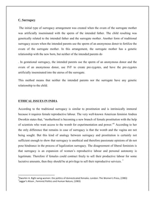 C. Surrogacy
The initial type of surrogacy arrangement was created when the ovum of the surrogate mother
was artificially inseminated with the sperm of the intended father. The child resulting was
genetically related to the intended father and the surrogate mother. Another form of traditional
surrogacy occurs when the intended parents use the sperm of an anonymous donor to fertilize the
ovum of the surrogate mother. In this arrangement, the surrogate mother has a genetic
relationship with the new born, but neither of the intended parents do
. In gestational surrogacy, the intended parents use the sperm of an anonymous donor and the
ovum of an anonymous donor, use IVF to create pre-zygotes, and have the pre-zygotes
artificially inseminated into the uterus of the surrogate.
This method means that neither the intended parents nor the surrogate have any genetic
relationship to the child.
ETHICAL ISSUES IN INDIA
According to the traditional surrogacy is similar to prostitution and is intrinsically immoral
because it requires female reproductive labour. The very well-known American feminist Andrea
Dworkin states that, “motherhood is becoming a new branch of female prostitution with the help
of scientists who want access to the womb for experimentation and power.”6
According to her
the only difference that remains in case of surrogacy is that the womb and the vagina are not
being sought. But this kind of analogy between surrogacy and prostitution is certainly not
sufficient enough to show that surrogacy is unethical and therefore passionate opinions of do not
pose hindrance in the process of legalization surrogacy. The disagreement of liberal feminists is
that surrogacy is an expansion of women’s reproductive labour and personal autonomy is
legetimate. Therefore if females could contract freely to sell their productive labour for some
lucrative amounts, then they should be at privilege to sell their reproductive services. 7
	
  	
  	
  	
  	
  	
  	
  	
  	
  	
  	
  	
  	
  	
  	
  	
  	
  	
  	
  	
  	
  	
  	
  	
  	
  	
  	
  	
  	
  	
  	
  	
  	
  	
  	
  	
  	
  	
  	
  	
  	
  	
  	
  	
  	
  	
  	
  	
  	
  	
  	
  	
  	
  	
  	
  	
  	
  	
  	
  	
  	
  
6
Dworkin	
  A.	
  Right-­‐wing	
  women:	
  the	
  politics	
  of	
  domesticated	
  females.	
  London:	
  The	
  Women's	
  Press,	
  (1983)	
  
7
Jaggar’s	
  Alison	
  ,	
  Feminist	
  Politics	
  and	
  Human	
  Nature,	
  (1983)	
  
 