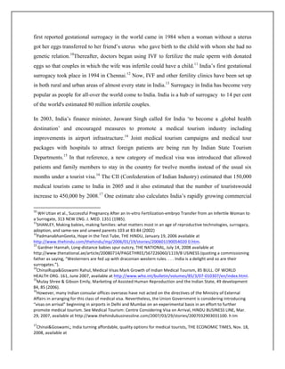 first reported gestational surrogacy in the world came in 1984 when a woman without a uterus
got her eggs transferred to her friend’s uterus who gave birth to the child with whom she had no
genetic relation.10
Thereafter, doctors began using IVF to fertilize the male sperm with donated
eggs so that couples in which the wife was infertile could have a child.11
India’s first gestational
surrogacy took place in 1994 in Chennai.12
Now, IVF and other fertility clinics have been set up
in both rural and urban areas of almost every state in India.13
Surrogacy in India has become very
popular as people for all-over the world come to India. India is a hub of surrogacy to 14 per cent
of the world's estimated 80 million infertile couples.
In 2003, India’s finance minister, Jaswant Singh called for India ‘to become a ,global health
destination’ and encouraged measures to promote a medical tourism industry including
improvements in airport infrastructure.14
Joint medical tourism campaigns and medical tour
packages with hospitals to attract foreign patients are being run by Indian State Tourism
Departments.15
In that reference, a new category of medical visa was introduced that allowed
patients and family members to stay in the country for twelve months instead of the usual six
months under a tourist visa.16
The CII (Confederation of Indian Industry) estimated that 150,000
medical tourists came to India in 2005 and it also estimated that the number of touristswould
increase to 450,000 by 2008.17
One estimate also calculates India’s rapidly growing commercial
	
  	
  	
  	
  	
  	
  	
  	
  	
  	
  	
  	
  	
  	
  	
  	
  	
  	
  	
  	
  	
  	
  	
  	
  	
  	
  	
  	
  	
  	
  	
  	
  	
  	
  	
  	
  	
  	
  	
  	
  	
  	
  	
  	
  	
  	
  	
  	
  	
  	
  	
  	
  	
  	
  	
  	
  	
  	
  	
  	
  	
  
10
	
  WH	
  Utian	
  et	
  al.,	
  Successful	
  Pregnancy	
  After	
  an	
  In-­‐vitro	
  Fertilization-­‐embryo	
  Transfer	
  from	
  an	
  Infertile	
  Woman	
  to	
  
a	
  Surrogate,	
  313	
  NEW	
  ENG.	
  J.	
  MED.	
  1351	
  (1985).	
  
11
SHANLEY,	
  Making	
  babies,	
  making	
  families:	
  what	
  matters	
  most	
  in	
  an	
  age	
  of	
  reproductive	
  technologies,	
  surrogacy,	
  
adoption,	
  and	
  same-­‐sex	
  and	
  unwed	
  parents	
  103	
  at	
  83-­‐84	
  (2002)	
  
12
PadmanabhanGeeta,	
  Hope	
  in	
  the	
  Test	
  Tube,	
  THE	
  HINDU,	
  January	
  19,	
  2006	
  available	
  at	
  
http://www.thehindu.com/thehindu/mp/2006/01/19/stories/200601190054020	
  0.htm.	
  
13
	
  Gardner	
  Hannah,	
  Long-­‐distance	
  babies	
  spur	
  outcry,	
  THE	
  NATIONAL,	
  July	
  14,	
  2008	
  available	
  at	
  
http://www.thenational.ae/article/20080714/PAGETHREE/567226060/1119/B	
  USINESS	
  (quoting	
  a	
  commissioning	
  
father	
  as	
  saying,	
  “Westerners	
  are	
  fed	
  up	
  with	
  draconian	
  western	
  rules.	
  .	
  .	
  .	
  India	
  is	
  a	
  delight	
  and	
  so	
  are	
  their	
  
surrogates.”).	
  
14
ChinaiRupa&Goswami	
  Rahul,	
  Medical	
  Visas	
  Mark	
  Growth	
  of	
  Indian	
  Medical	
  Tourism,	
  85	
  BULL.	
  OF	
  WORLD	
  
HEALTH	
  ORG.	
  161,	
  June	
  2007,	
  available	
  at	
  http://www.who.int/bulletin/volumes/85/3/07-­‐010307/en/index.html.	
  
15
Mulay	
  Shree	
  &	
  Gibson	
  Emily,	
  Marketing	
  of	
  Assisted	
  Human	
  Reproduction	
  and	
  the	
  Indian	
  State,	
  49	
  development	
  
84,	
  85	
  (2006).	
  
16
However,	
  many	
  Indian	
  consular	
  offices	
  overseas	
  have	
  not	
  acted	
  on	
  the	
  directives	
  of	
  the	
  Ministry	
  of	
  External	
  
Affairs	
  in	
  arranging	
  for	
  this	
  class	
  of	
  medical	
  visa.	
  Nevertheless,	
  the	
  Union	
  Government	
  is	
  considering	
  introducing	
  
“visas	
  on	
  arrival”	
  beginning	
  in	
  airports	
  in	
  Delhi	
  and	
  Mumbai	
  on	
  an	
  experimental	
  basis	
  in	
  an	
  effort	
  to	
  further	
  
promote	
  medical	
  tourism.	
  See	
  Medical	
  Tourism:	
  Centre	
  Considering	
  Visa	
  on	
  Arrival,	
  HINDU	
  BUSINESS	
  LINE,	
  Mar.	
  
29,	
  2007,	
  available	
  at	
  http://www.thehindubusinessline.com/2007/03/29/stories/2007032903031100.	
  h	
  tm	
  
	
  
17
Chinai&Goswami,;	
  India	
  turning	
  affordable,	
  quality	
  options	
  for	
  medical	
  tourists,	
  THE	
  ECONOMIC	
  TIMES,	
  Nov.	
  18,	
  
2008,	
  available	
  at	
  
 