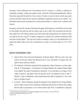 Surrogacy is the conflicting issue in the primary unit of a society i.e. a family, so allowing or
restraining surrogacy without any proper reason would be irrational.Jurisprudentially, Roscoe
Pound has expressed the need for a law in terms of claims or wants or desires which men assert
de facto and about which the law must do something if organized societies are to endure.27
So,
individual interest must be protected for social good and there is a need of law to protect such
interest.
Surrogacy involves the concept of demand and supply which requires a womb that can be rented
for the people who need one and are ready to pay to get a child. The contractual activities are
done under ICA 1872 (Indian contract act) which states that all agreements are contracts if they
are made by the free consent28
of parties competent to contract, for a lawful consideration [42]
and with a lawful object29
. The real issue comes in surrogacy when it is to be decided that, Is it
against the public policy and if the consideration or money is involved under sec 23 of ICA
1872.
RIGHT TO REPRODUCTION
• Article 16(1) of the Universal Declaration of Human Rights 1948 says, that “men and
women of full age without any limitation due to race, nationality or religion have the
right to marry and start a family”.
• The Judiciary in India has recognized the reproductive right of humans as a basic right.
Vide B. K. Parthasarthi v. Government of Andhra Pradesh, the Andhra Pradesh High
Court upheld “the right of reproductive autonomy” of an individual as an aspect of his
“right to privacy” and agreed with the decision of the US Supreme Court in Jack T.
Skinner v. State of Oklahoma, which characterised the right to reproduce as “one of the
basic civil rights of man”.
• In Javed v. State of Haryana, though the Supreme Court upheld the two living children
norm to debar a person from contesting a Panchayati Raj election it abstain from stating
that the right to procreation is not a basic human right. Now, if reproductive right gets
	
  	
  	
  	
  	
  	
  	
  	
  	
  	
  	
  	
  	
  	
  	
  	
  	
  	
  	
  	
  	
  	
  	
  	
  	
  	
  	
  	
  	
  	
  	
  	
  	
  	
  	
  	
  	
  	
  	
  	
  	
  	
  	
  	
  	
  	
  	
  	
  	
  	
  	
  	
  	
  	
  	
  	
  	
  	
  	
  	
  	
  
27
. Roscoe Pound, Jurisprudence (Law Book Exchange Ltd., New Jersey, vol. III, 1959) p.15.
28
Sec 14, The Indian Contract Act, 1872
29
Sec 23, Id.
 