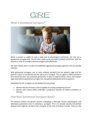 What is Gestational Surrogacy?
When a woman is unable to carry a baby due to physiological restrictions, she may use a
gestational surrogate (GS). The IVF clinic needs to be intimately involved and familiar with the
process in order to manage a donor/surrogate cycle effectively.
We work closely with a number of established egg donor/surrogacy agencies and can provide
referrals.
With gestational surrogacy, one or more embryos derived from the patient’s eggs and her
partner’s sperm is transferred into the uterus of a surrogate. The surrogate in effect provides a
host womb but does not contribute genetically. In spite of original ethical, moral, and medical-
legal reservations, gestational surrogacy has now gained widespread social acceptance.
Candidates for IVF surrogacy can be divided into two groups:
 Women that do not have a uterus capable of carrying a pregnancy to term
 Women who cannot safely undertake a pregnancy because of medical conditions or
illnesses
How Does Gestational Surrogacy Work?
The process involves the genetic parents undergoing a thorough clinical, psychological, and
laboratory assessment prior to selecting a surrogate. This is to exclude sexually transmitted
diseases that might be carried to the surrogate at the time of embryo transfer. They are also
 