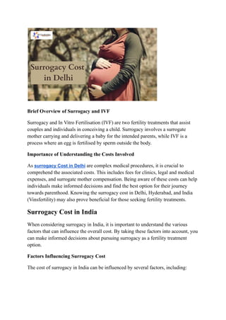 Brief Overview of Surrogacy and IVF
Surrogacy and In Vitro Fertilisation (IVF) are two fertility treatments that assist
couples and individuals in conceiving a child. Surrogacy involves a surrogate
mother carrying and delivering a baby for the intended parents, while IVF is a
process where an egg is fertilised by sperm outside the body.
Importance of Understanding the Costs Involved
As surrogacy Cost in Delhi are complex medical procedures, it is crucial to
comprehend the associated costs. This includes fees for clinics, legal and medical
expenses, and surrogate mother compensation. Being aware of these costs can help
individuals make informed decisions and find the best option for their journey
towards parenthood. Knowing the surrogacy cost in Delhi, Hyderabad, and India
(Vinsfertility) may also prove beneficial for those seeking fertility treatments.
Surrogacy Cost in India
When considering surrogacy in India, it is important to understand the various
factors that can influence the overall cost. By taking these factors into account, you
can make informed decisions about pursuing surrogacy as a fertility treatment
option.
Factors Influencing Surrogacy Cost
The cost of surrogacy in India can be influenced by several factors, including:
 