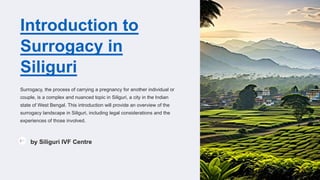 Introduction to
Surrogacy in
Siliguri
Surrogacy, the process of carrying a pregnancy for another individual or
couple, is a complex and nuanced topic in Siliguri, a city in the Indian
state of West Bengal. This introduction will provide an overview of the
surrogacy landscape in Siliguri, including legal considerations and the
experiences of those involved.
by Siliguri IVF Centre
 