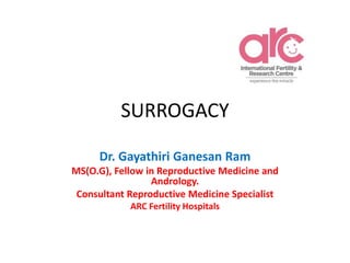 SURROGACY
Dr. Gayathiri Ganesan Ram
MS(O.G), Fellow in Reproductive Medicine and
Andrology.
Consultant Reproductive Medicine Specialist
ARC Fertility Hospitals
 