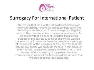 Surrogacy For International Patient
The reason that most of the international patients are
now visiting India, to have the surrogacy because of the
flexibility in the law, apart from it surrogacy is illegal in
most of the countries either commercial or altruistic. As
we all know that if a patient is visiting India for the
purpose of the surrogacy so he or she will be worried
because many from us not have the complete knowledge
of the concept of the surrogacy or they have the fear that
may be any doctor will misguide them so in that situation
MYRA IVF will provide the complete information of the
concept of the surrogacy to the patient because
‘’transparency’’ is one of the branches of the services that
we provide to our ideal customer.
 