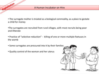 A Human incubator on Hire



• The surrogate mother is treated as a biological commodity, as a place to gestate
a child for money

•The surrogates are recruited from rural villages, with most recruits being poor
and illiterate

• Practice of “selective reduction” - killing of one or more multiple foetuses in
the womb

• Some surrogates are pressured into it by their families

• Quality control of the woman and her uterus
 