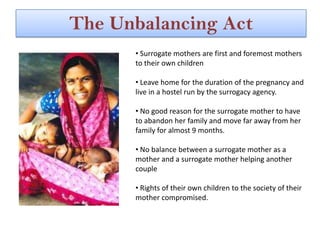 The Unbalancing Act
      • Surrogate mothers are first and foremost mothers
      to their own children

      • Leave home for the duration of the pregnancy and
      live in a hostel run by the surrogacy agency.

      • No good reason for the surrogate mother to have
      to abandon her family and move far away from her
      family for almost 9 months.

      • No balance between a surrogate mother as a
      mother and a surrogate mother helping another
      couple

      • Rights of their own children to the society of their
      mother compromised.
 