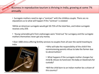 Business in reproductive tourism is thriving in India, growing at some 7%
annually

• Surrogate mothers need to sign a “contract” with the childless couple. There are no
stipulations as to what will happen if this “contract’ is violated

•While an American surrogate would get 50-75% of the total fees, and Indian surrogate
receives only 25%

• Young vulnerable girls from orphanages were ‘hired out’ for surrogacy and the surrogate
mothers themselves never got any money

• Over 1000 clinics offering fertility services to couples from all over the world traveling to
India
                                         • Who will take the responsibility of the child if the
                                         commissioning parents refuse to take the former due
                                         to abnormalities?

                                       • What happens if the surrogate mother changes her
                                       mind & refuses to hand over the baby or blackmails for
                                       custody?

                                       •Will the child born to an Indian mother be a citizen of
                                       this country?
 