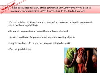 India accounted for 19% of the estimated 287,000 women who died in
   pregnancy and childbirth in 2010, according to the United Nations


• Forced to deliver by C-section even though C-sections carry a double to quadruple
risk of death during childbirth

• Repeated pregnancies can even affect cardiovascular health

• Short-term effects - fatigue and vomiting to the swelling of joints

• Long term effects - from scarring, varicose veins to loose skin

• Psychological distress
 