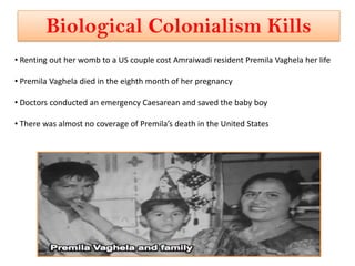 Biological Colonialism Kills
• Renting out her womb to a US couple cost Amraiwadi resident Premila Vaghela her life

• Premila Vaghela died in the eighth month of her pregnancy

• Doctors conducted an emergency Caesarean and saved the baby boy

• There was almost no coverage of Premila’s death in the United States
 